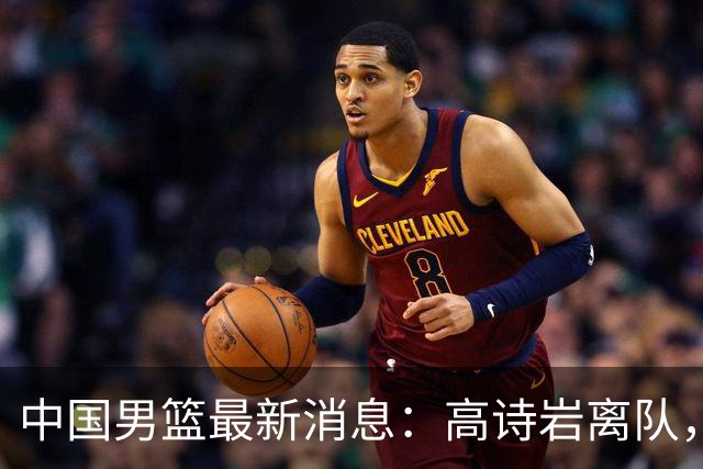 中国男篮最新消息：高诗岩离队，胡明轩重新加入，徐杰或将回归？