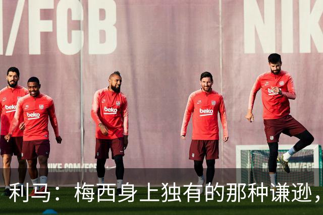 利马：梅西身上独有的那种谦逊，让所有人发自内心喜爱他