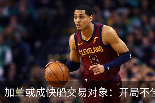加兰或成快船交易对象：开局不佳将引发多队关注
