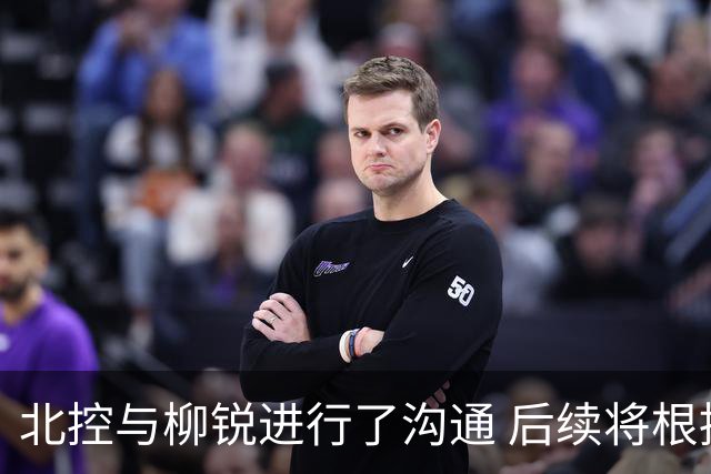 北控与柳锐进行了沟通 后续将根据球队实际需求进行相关工作开展