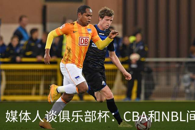 媒体人谈俱乐部杯：CBA和NBL间恢复升降级前 最受瞩目的摸底测试