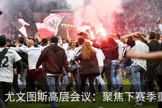 尤文图斯高层会议：聚焦下赛季重建与实力增强