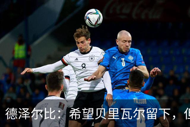德泽尔比：希望贝里瓦尔留下，但我无法保证任何球员都能上场