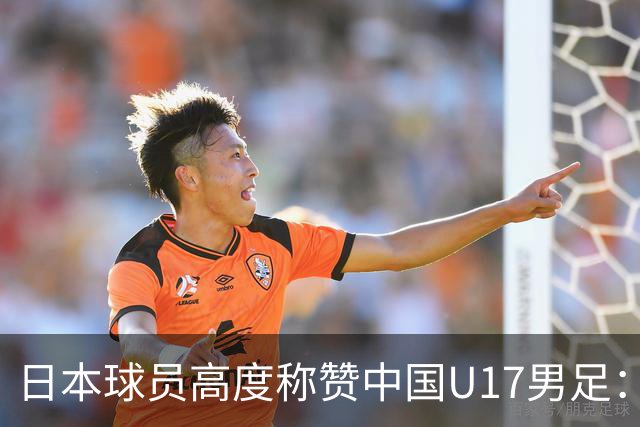 日本球员高度称赞中国U17男足：身体硬朗、速度出众、技术扎实