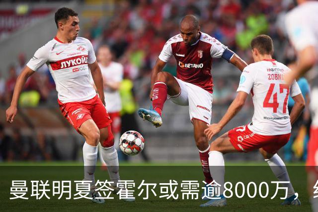 曼联明夏签霍尔或需逾8000万，纽卡即将续约并加薪
