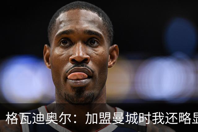 格瓦迪奥尔：加盟曼城时我还略显稚嫩，这三年我学到了很多东西