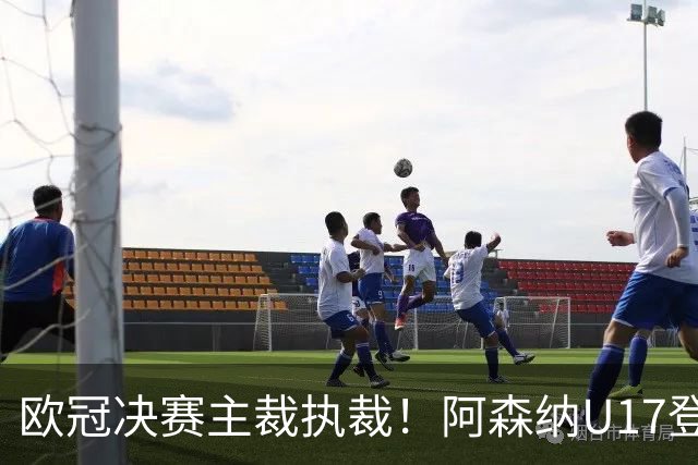 欧冠决赛主裁执裁！阿森纳U17登门挑战，中国参赛名单与赛程公布