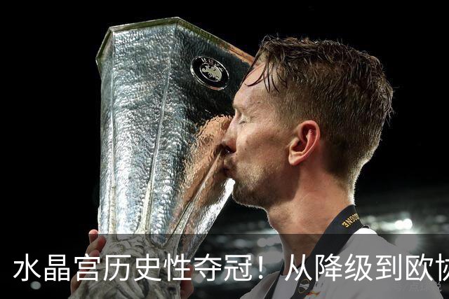 水晶宫历史性夺冠！从降级到欧协联冠军的逆袭之路