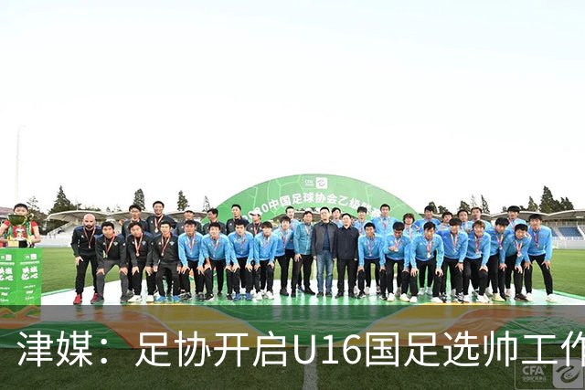津媒：足协开启U16国足选帅工作，本土少壮派大概率成为热门人选