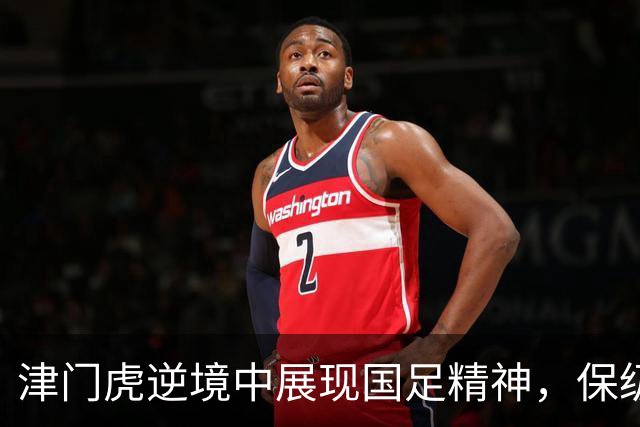 津门虎逆境中展现国足精神，保级与荣耀并行不悖！