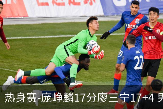 热身赛-庞峥麟17分廖三宁17+4 男篮遭FMP拉德尼基绝杀