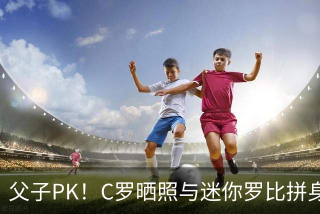 父子PK！C罗晒照与迷你罗比拼身材肌肉：还差点