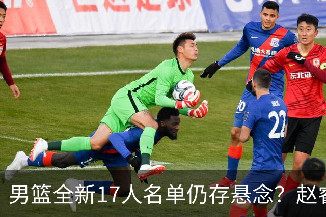 男篮全新17人名单仍存悬念？赵睿、周琦还未确定 最终12人初见端倪