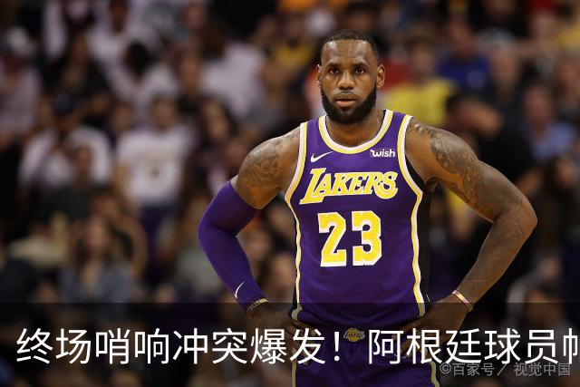 终场哨响冲突爆发！阿根廷球员帕雷德斯锁喉加西亚、抱摔加维，吃到红牌
