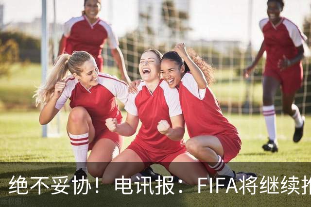 绝不妥协！电讯报：FIFA将继续推行计划，希望小国不要盲从各足联