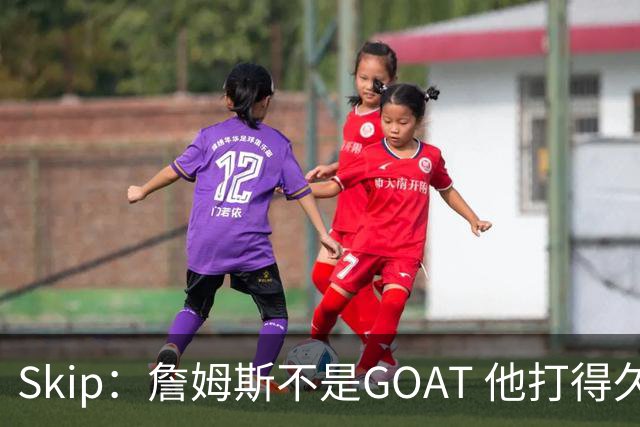 Skip：詹姆斯不是GOAT 他打得久不代表他比迈克尔·乔丹更好